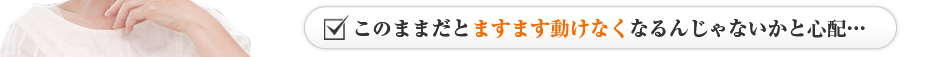 このままだとますます動けなくなるんじゃないかと心配…