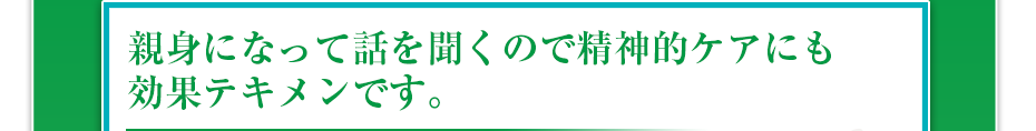 親身になって話を聞くので精神的ケアにも効果テキメンです。