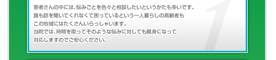 患者さんの中には、悩みごとを色々と相談したいというかたも多いです。誰も話を聞いてくれなくて困っているという一人暮らしの高齢者もこの地域にはたくさんいらっしゃいます。当院では、時間を取ってそのような悩みに対しても親身になって対応しますのでご安心ください。