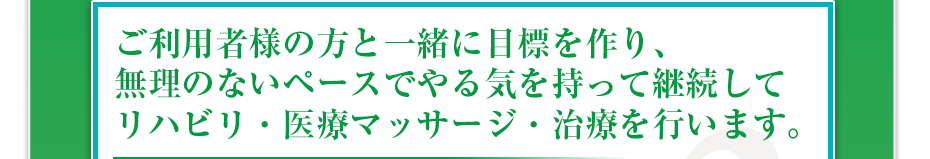 ご利用者様の方と一緒に目標を作り、無理のないペースでやる気を持って継続してリハビリ・医療マッサージ・治療を行います。