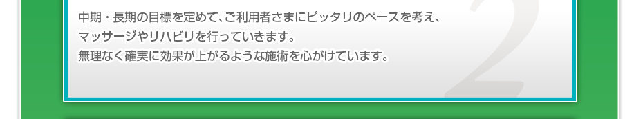 中期・長期の目標を定めて、ご利用者さまにピッタリのペースを考え、マッサージやリハビリを行っていきます。無理なく確実に効果が上がるような施術を心がけています。