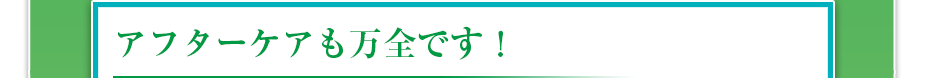 アフターケアも万全です！