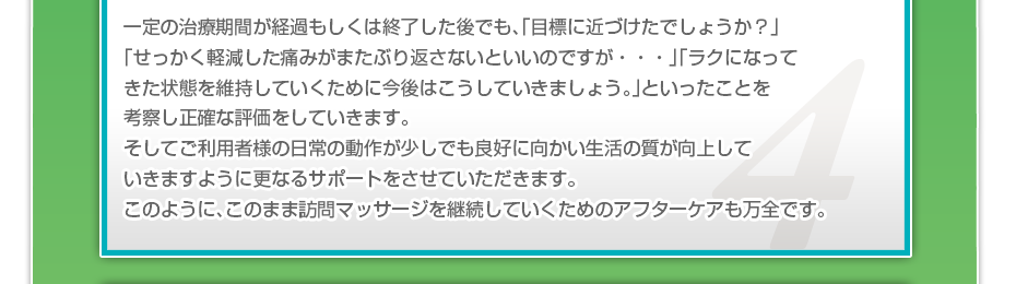 一定の治療期間が経過もしくは終了した後でも、「目標に近づけたでしょうか？」「せっかく軽減した痛みがまたぶり返さないといいのですが・・・」「ラクになってきた状態を維持していくために今後はこうしていきましょう。」といったことを考察し正確な評価をしていきます。そしてご利用者様の日常の動作が少しでも良好に向かい生活の質が向上していきますように更なるサポートをさせていただきます。このように、このまま訪問マッサージを継続していくためのアフターケアも万全です。