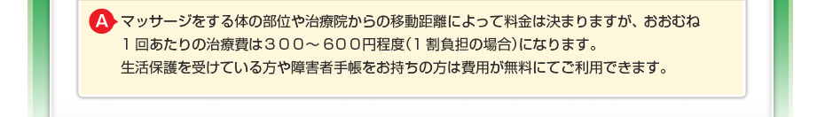 マッサージをする体の部位や治療院からの移動距離によって料金は決まりますが、 おおむね1回あたりの治療費は３００～６００円程度（1割負担の場合）になります。 生活保護を受けている方や障害者手帳をお持ちの方は費用が無料にてご利用できます。