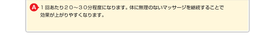 1回あたり２０～３０分程度になります。体に無理のないマッサージを継続することで効果が上がりやすくなります。