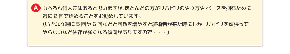 もちろん個人差はあると思いますが、ほとんどの方がリハビリのやり方や ペースを掴むために週に2回で始めることをお勧めしています。 （いきなり週に5回や6回などと回数を増やすと施術者が来た時にしか リハビリを頑張ってやらないなど依存が強くなる傾向がありますので・・・）