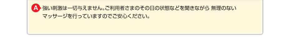 強い刺激は一切与えません。ご利用者さまのその日の状態などを聞きながら 無理のないマッサージを行っていますのでご安心ください。