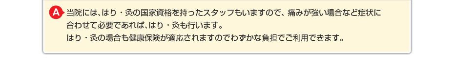 当院には、はり・灸の国家資格を持ったスタッフもいますので、 痛みが強い場合など症状に合わせて必要であればはり・灸も行います。 はり・灸の場合も健康保険が適応されますのでわずかな負担でご利用できます。