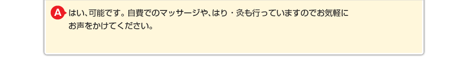 はい、可能です。 自費でのマッサージや針灸も行っていますのでお気軽にお声をかけてください。