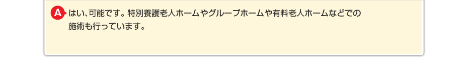 はい、可能です。特別養護老人ホームやグループホームや有料老人ホームなどでの施術も行っています。