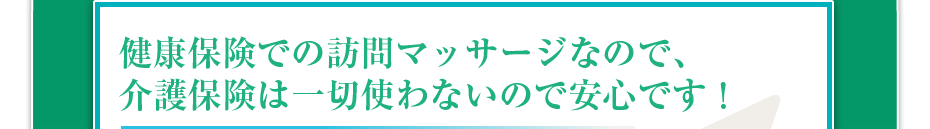 健康保険での訪問マッサージなので、介護保険は一切使わないので安心です！