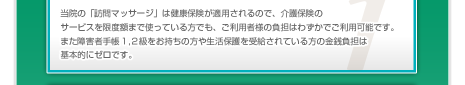 当院の「訪問マッサージは」健康保険が適用されるので、介護保険のサービスを限度額まで使っている方でも、ご利用者様の負担はわずかでご利用可能です。また障害者手帳１,２級をお持ちの方や生活保護を受給されている方の金銭負担は基本的にゼロです。