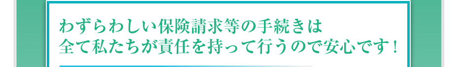 わずらわしい保険請求等の手続きは全て私たちが責任を持って行うので安心です!